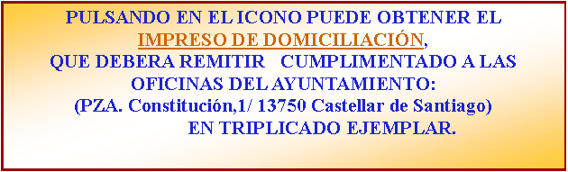 Cuadro de texto: PULSANDO EN EL ICONO PUEDE OBTENER EL IMPRESO DE DOMICILIACIN, QUE DEBERA REMITIR   CUMPLIMENTADO A LAS OFICINAS DEL AYUNTAMIENTO: (PZA. Constitucin,1/ 13750 Castellar de Santiago)                 EN TRIPLICADO EJEMPLAR.